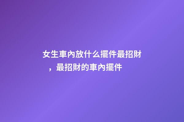 女生車內放什么擺件最招財，最招財的車內擺件
